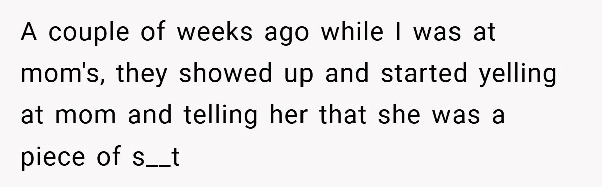A couple of weeks ago while I was at mom's, they showed up and started yelling at mom and telling her that she was a piece of s__t