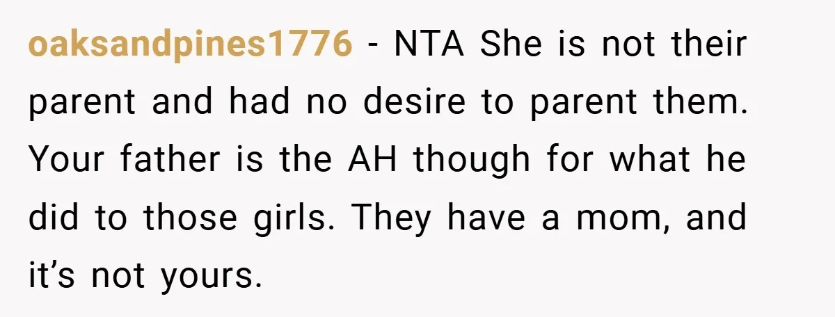 oaksandpines1776 − NTA She is not their parent and had no desire to parent them. Your father is the AH though for what he did to those girls. They have...