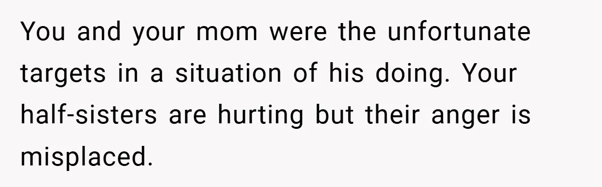 You and your mom were the unfortunate targets in a situation of his doing. Your half-sisters are hurting but their anger is misplaced.