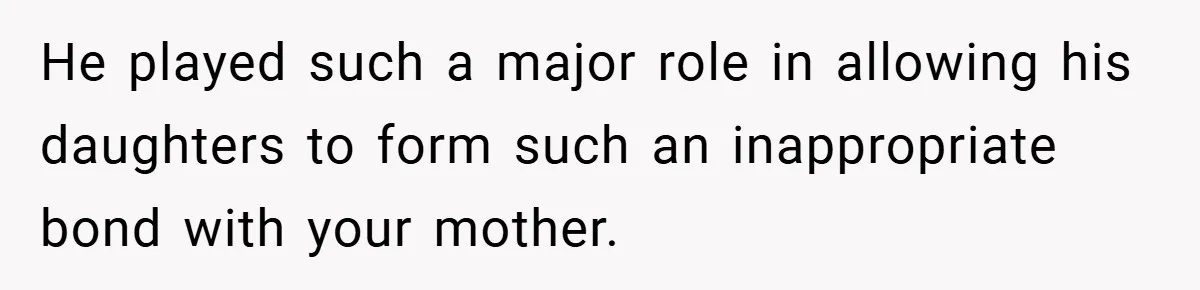 He played such a major role in allowing his daughters to form such an inappropriate bond with your mother.