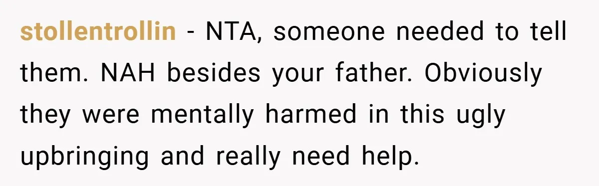 stollentrollin − NTA, someone needed to tell them. NAH besides your father. Obviously they were mentally harmed in this ugly upbringing and really need help.