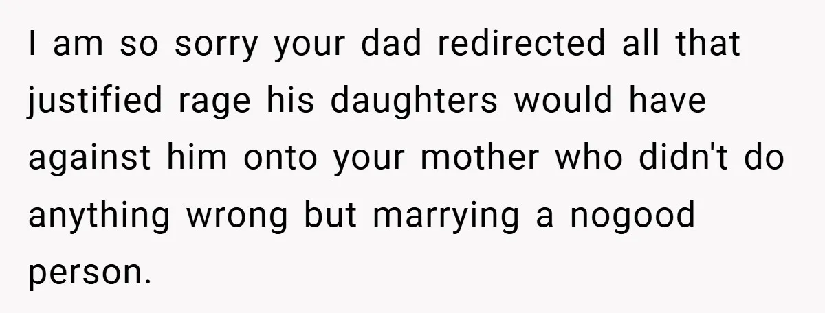 I am so sorry your dad redirected all that justified rage his daughters would have against him onto your mother who didn't do anything wrong but marrying a nogood person.