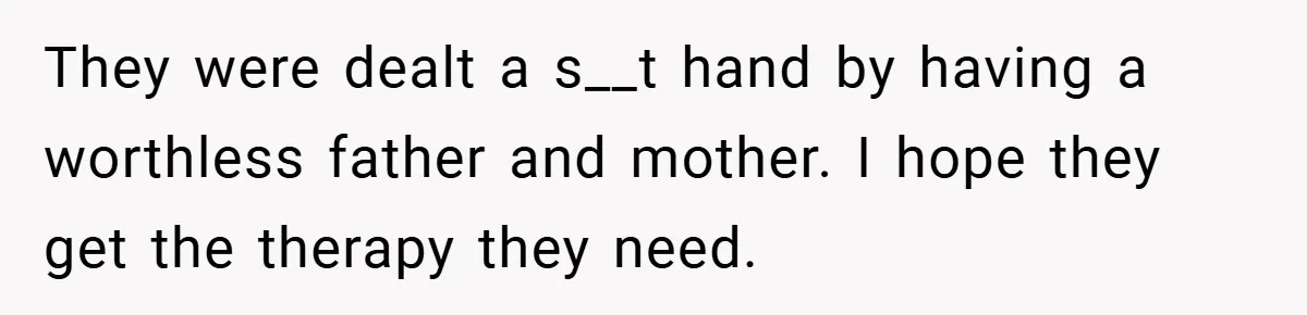They were dealt a s__t hand by having a worthless father and mother. I hope they get the therapy they need.