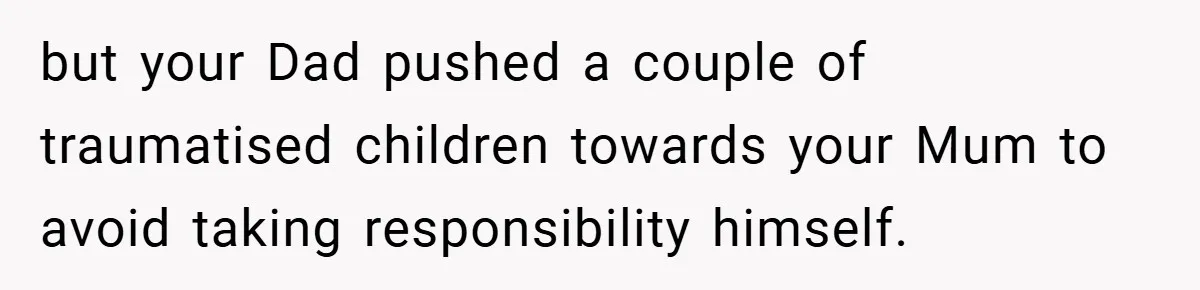 but your Dad pushed a couple of traumatised children towards your Mum to avoid taking responsibility himself.