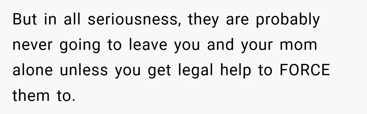 But in all seriousness, they are probably never going to leave you and your mom alone unless you get legal help to FORCE them to.