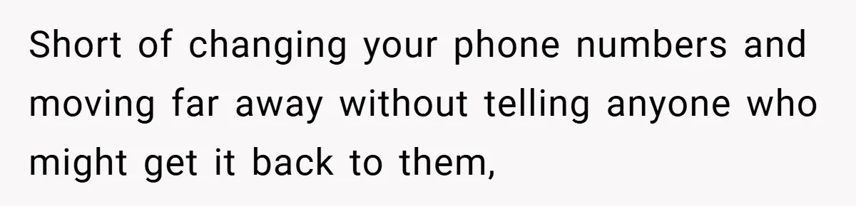 Short of changing your phone numbers and moving far away without telling anyone who might get it back to them,