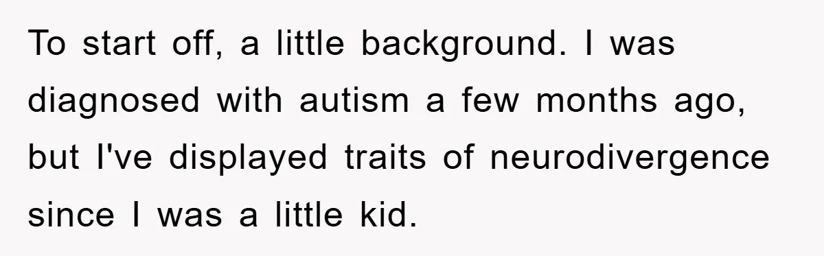 To start off, a little background. I was diagnosed with autism a few months ago, but I've displayed traits of neurodivergence since I was a little kid.