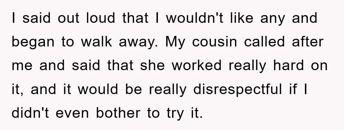 I said out loud that I wouldn't like any and began to walk away. My cousin called after me and said that she worked really hard on it, and it...