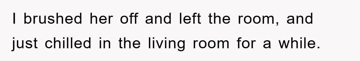 I brushed her off and left the room, and just chilled in the living room for a while.