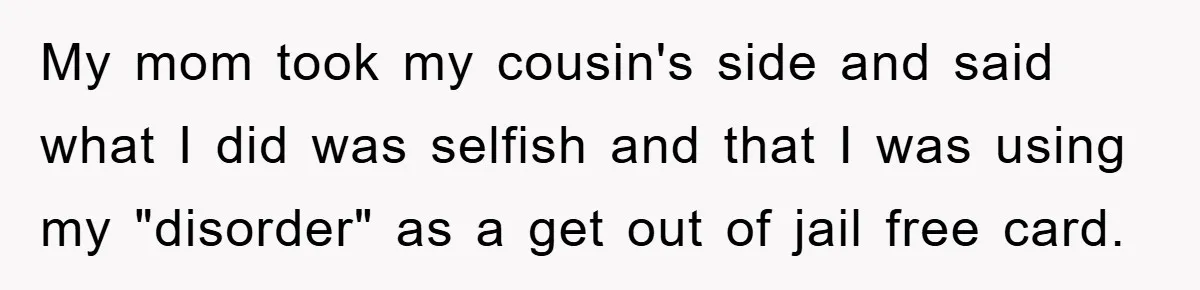 My mom took my cousin's side and said what I did was selfish and that I was using my "disorder" as a get out of jail free card.