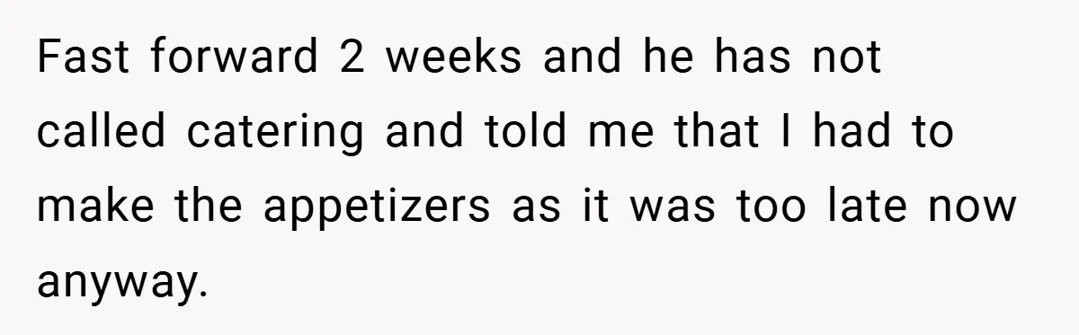 Pregnant Woman Refuses to Cook for Husband’s Party—He Calls Her “Selfish” for Not Helping His Friend Find Love Fast forward 2 weeks and he has not called catering and told me that I had to make the appetizers as it was too late now anyway.