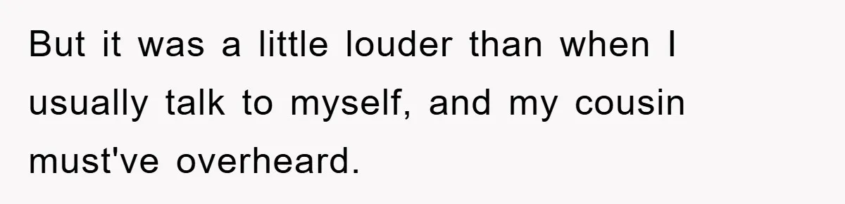 But it was a little louder than when I usually talk to myself, and my cousin must've overheard.