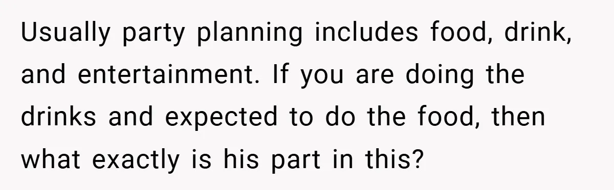 Pregnant Woman Refuses to Cook for Husband’s Party—He Calls Her “Selfish” for Not Helping His Friend Find Love Usually party planning includes food, drink, and entertainment. If you are doing the drinks and expected to do the food, then what exactly is his part in this?