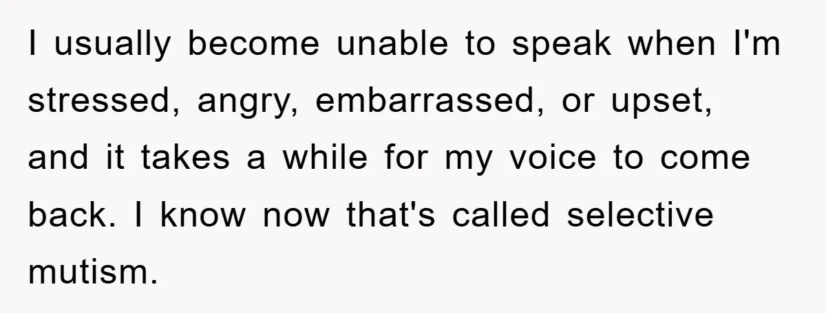 I usually become unable to speak when I'm stressed, angry, embarrassed, or upset, and it takes a while for my voice to come back. I know now that's called selective...