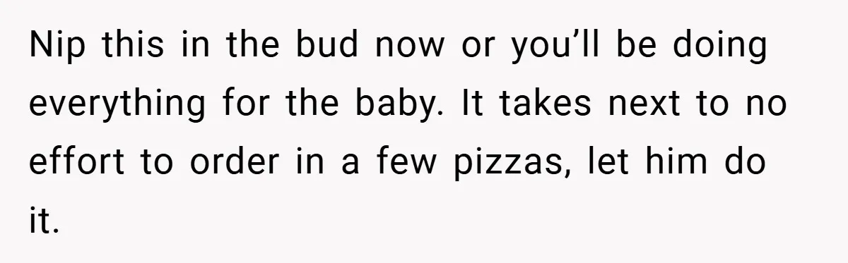 Pregnant Woman Refuses to Cook for Husband’s Party—He Calls Her “Selfish” for Not Helping His Friend Find Love Nip this in the bud now or you’ll be doing everything for the baby. It takes next to no effort to order in a few pizzas, let him do it.