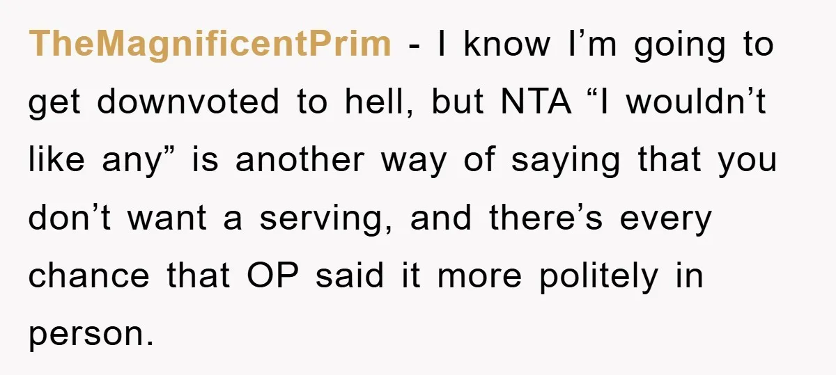 TheMagnificentPrim − I know I’m going to get downvoted to hell, but NTA “I wouldn’t like any” is another way of saying that you don’t want a serving, and there’s...