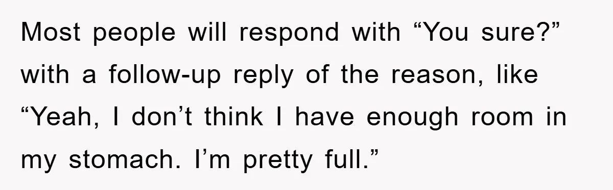 Most people will respond with “You sure?” with a follow-up reply of the reason, like “Yeah, I don’t think I have enough room in my stomach. I’m pretty full.”