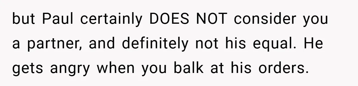 Pregnant Woman Refuses to Cook for Husband’s Party—He Calls Her “Selfish” for Not Helping His Friend Find Love but Paul certainly DOES NOT consider you a partner, and definitely not his equal. He gets angry when you balk at his orders.