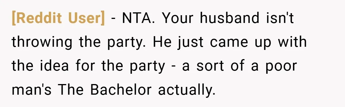 [Reddit User] − NTA. Your husband isn't throwing the party. He just came up with the idea for the party - a sort of a poor man's The Bachelor actually.