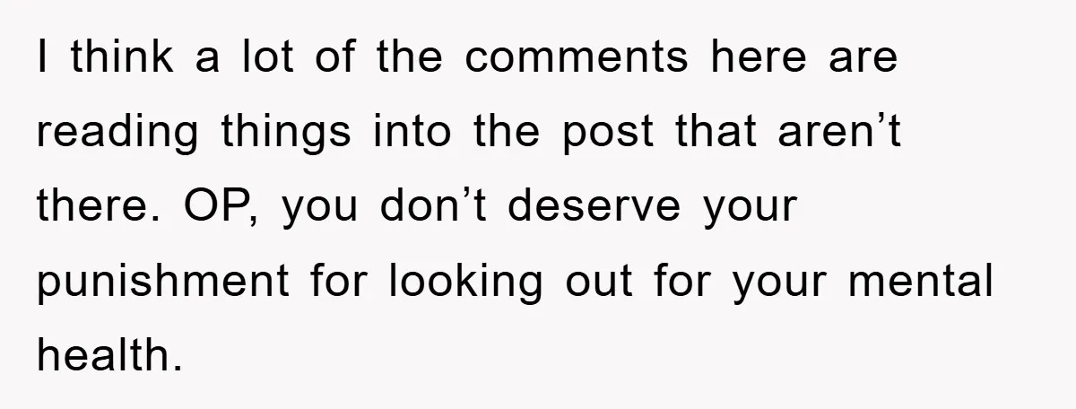 I think a lot of the comments here are reading things into the post that aren’t there. OP, you don’t deserve your punishment for looking out for your mental health.