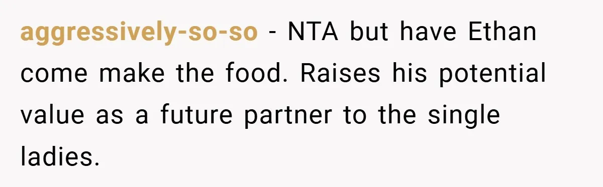 Pregnant Woman Refuses to Cook for Husband’s Party—He Calls Her “Selfish” for Not Helping His Friend Find Love aggressively-so-so − NTA but have Ethan come make the food. Raises his potential value as a future partner to the single ladies.