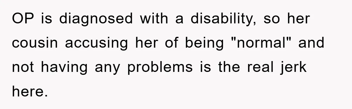 OP is diagnosed with a disability, so her cousin accusing her of being "normal" and not having any problems is the real jerk here.