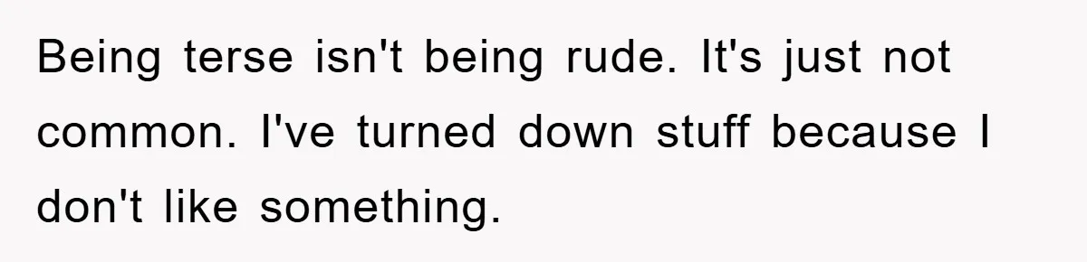 Being terse isn't being rude. It's just not common. I've turned down stuff because I don't like something.
