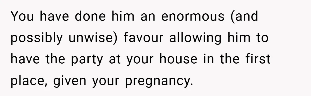 Pregnant Woman Refuses to Cook for Husband’s Party—He Calls Her “Selfish” for Not Helping His Friend Find Love You have done him an enormous (and possibly unwise) favour allowing him to have the party at your house in the first place, given your pregnancy.