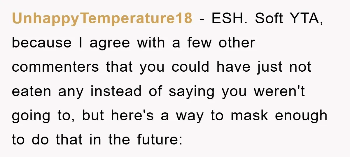 UnhappyTemperature18 − ESH. Soft YTA, because I agree with a few other commenters that you could have just not eaten any instead of saying you weren't going to, but here's...