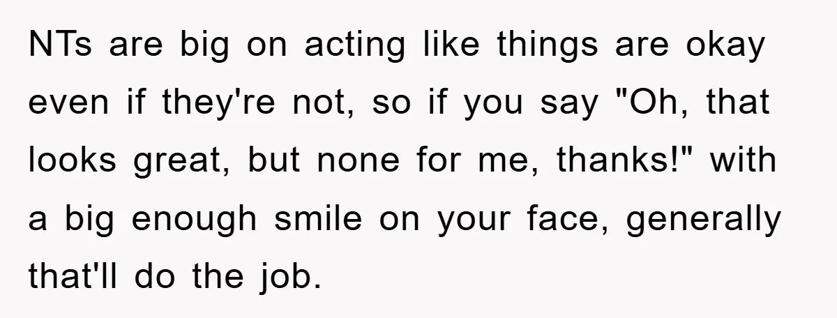 NTs are big on acting like things are okay even if they're not, so if you say "Oh, that looks great, but none for me, thanks!" with a big enough...