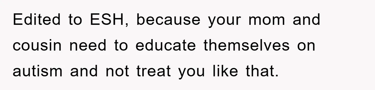 Edited to ESH, because your mom and cousin need to educate themselves on autism and not treat you like that.