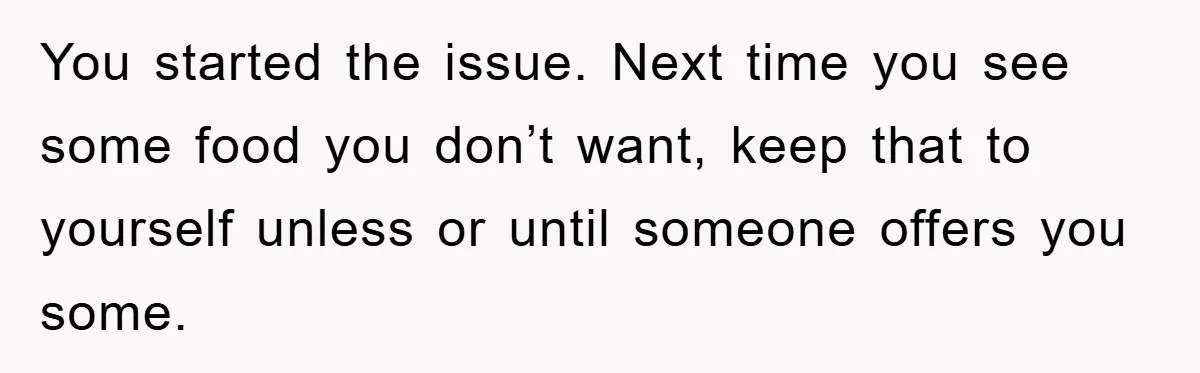 You started the issue. Next time you see some food you don’t want, keep that to yourself unless or until someone offers you some.