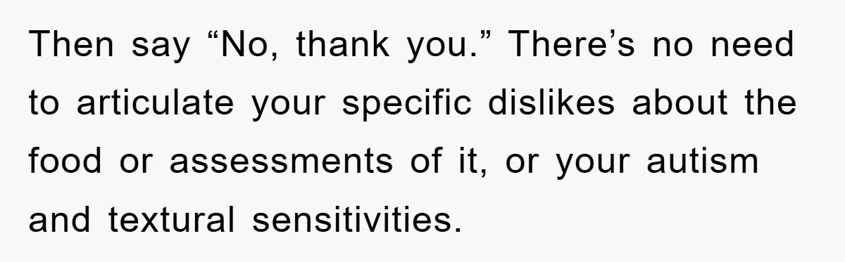 Then say “No, thank you.” There’s no need to articulate your specific dislikes about the food or assessments of it, or your autism and textural sensitivities.