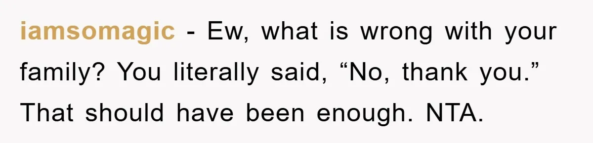 iamsomagic − Ew, what is wrong with your family? You literally said, “No, thank you.” That should have been enough. NTA.