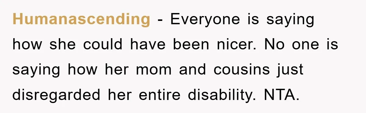 Humanascending − Everyone is saying how she could have been nicer. No one is saying how her mom and cousins just disregarded her entire disability. NTA.