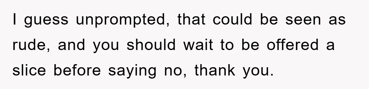 I guess unprompted, that could be seen as rude, and you should wait to be offered a slice before saying no, thank you.
