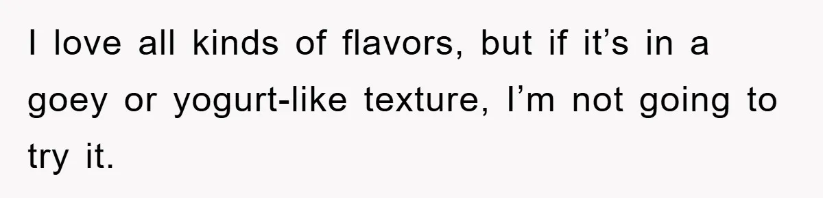 I love all kinds of flavors, but if it’s in a goey or yogurt-like texture, I’m not going to try it.
