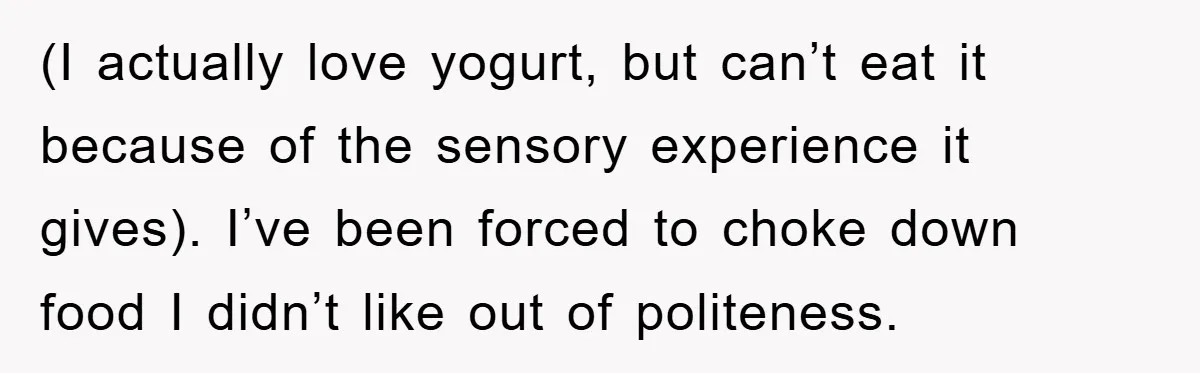 (I actually love yogurt, but can’t eat it because of the sensory experience it gives). I’ve been forced to choke down food I didn’t like out of politeness.