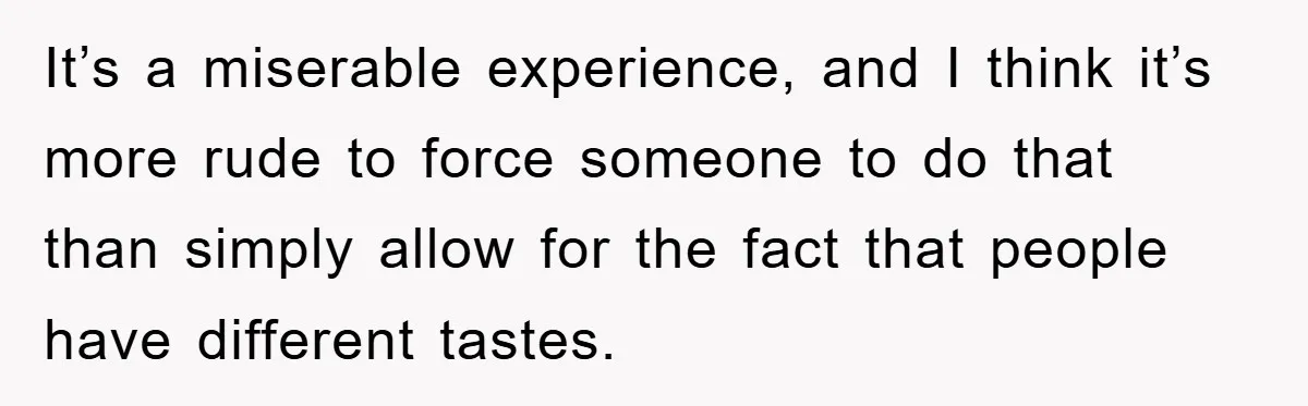 It’s a miserable experience, and I think it’s more rude to force someone to do that than simply allow for the fact that people have different tastes.