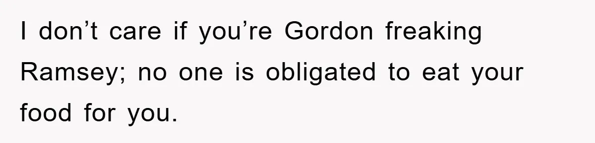I don’t care if you’re Gordon freaking Ramsey; no one is obligated to eat your food for you.