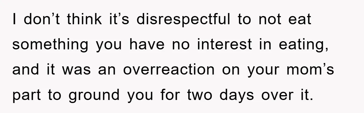 I don’t think it’s disrespectful to not eat something you have no interest in eating, and it was an overreaction on your mom’s part to ground you for two days...