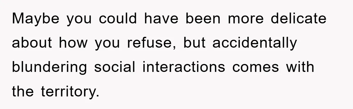 Maybe you could have been more delicate about how you refuse, but accidentally blundering social interactions comes with the territory.