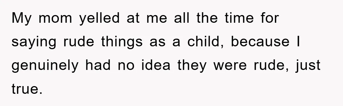 My mom yelled at me all the time for saying rude things as a child, because I genuinely had no idea they were rude, just true.