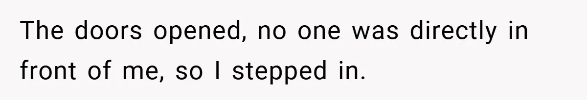 The doors opened, no one was directly in front of me, so I stepped in.