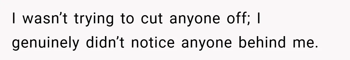 I wasn’t trying to cut anyone off; I genuinely didn’t notice anyone behind me.