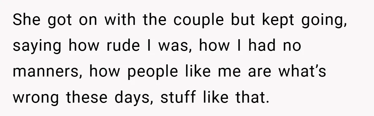 She got on with the couple but kept going, saying how rude I was, how I had no manners, how people like me are what’s wrong these days, stuff like...