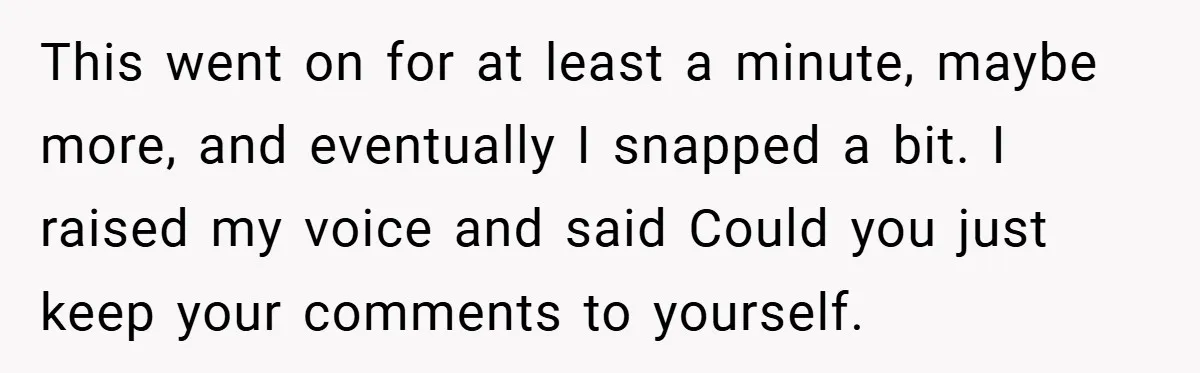 This went on for at least a minute, maybe more, and eventually I snapped a bit. I raised my voice and said Could you just keep your comments to yourself.