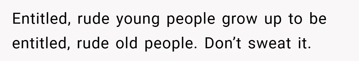 Entitled, rude young people grow up to be entitled, rude old people. Don’t sweat it.