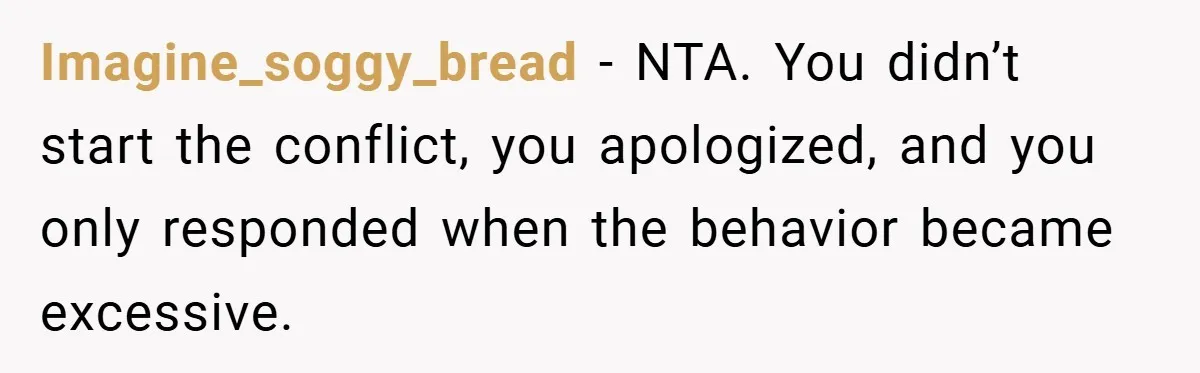 Imagine_soggy_bread − NTA. You didn’t start the conflict, you apologized, and you only responded when the behavior became excessive.