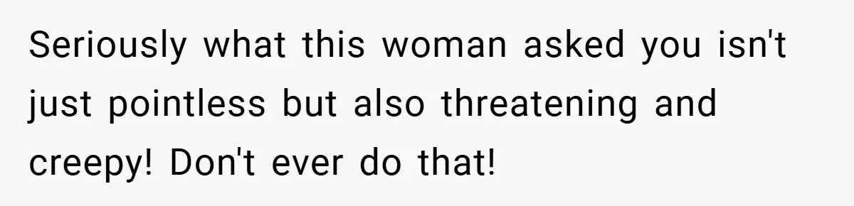 Seriously what this woman asked you isn't just pointless but also threatening and creepy! Don't ever do that!